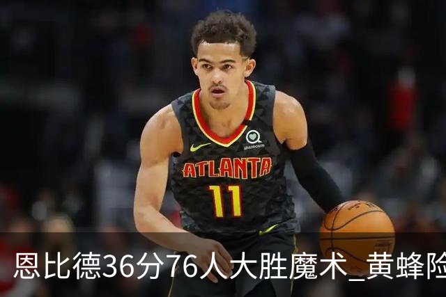恩比德36分76人大胜魔术 黄蜂险胜马刺止6连败